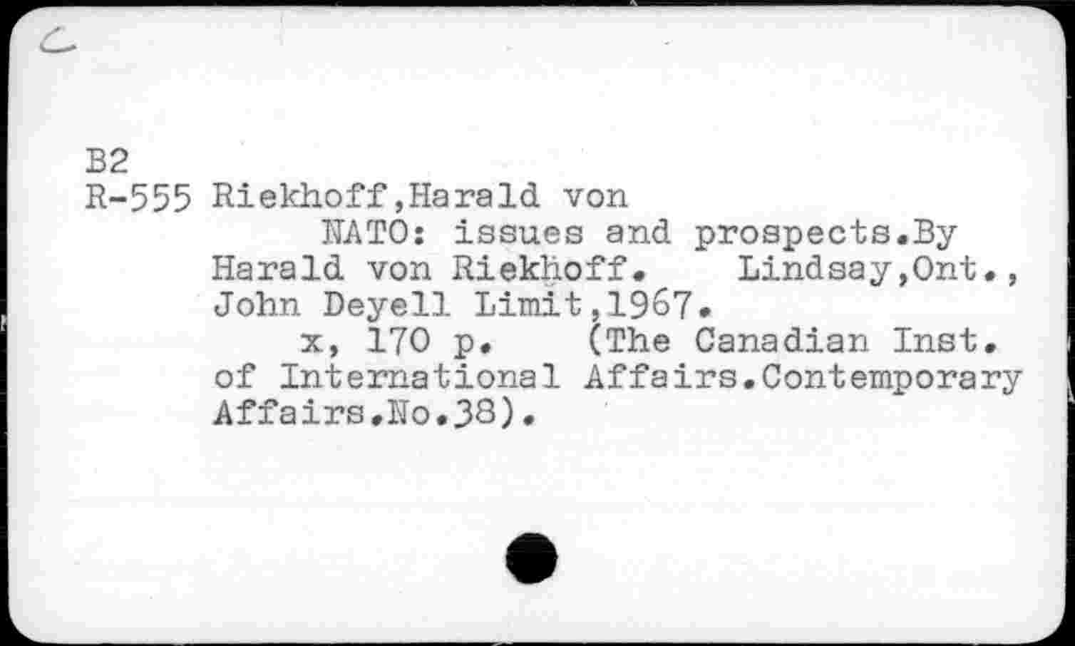 ﻿B2
R-555 Riekhoff,Harald von
KATO: issues and prospects.By Harald von Riekhoff.	Lindsay,Ont.,
John Deyell Limit,1967»
x, 170 p. (The Canadian Inst, of International Affairs.Contemporary Affairs,No.33)•